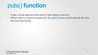 puts() function
• It take a string argument then prints it with adding a new line.
• Which make it a natural company for the gets() function which discards the new
line from input string.
C Programming Language
Mo’meN M. Ali
 
