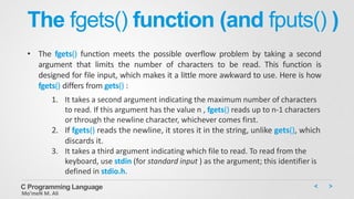 The fgets() function (and fputs() )
• The fgets() function meets the possible overflow problem by taking a second
argument that limits the number of characters to be read. This function is
designed for file input, which makes it a little more awkward to use. Here is how
fgets() differs from gets() :
1. It takes a second argument indicating the maximum number of characters
to read. If this argument has the value n , fgets() reads up to n-1 characters
or through the newline character, whichever comes first.
2. If fgets() reads the newline, it stores it in the string, unlike gets(), which
discards it.
3. It takes a third argument indicating which file to read. To read from the
keyboard, use stdin (for standard input ) as the argument; this identifier is
defined in stdio.h.
C Programming Language
Mo’meN M. Ali
 