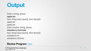 Output
Enter a string, please.
apple pie
Your string twice (puts(), then fputs()):
apple pie
apple pie
Enter another string, please.
strawberry shortcake
Your string twice (puts(), then fputs()):
strawberry sh
strawberry shDone.
Review Program: fgets
C Programming Language
Mo’meN M. Ali
 