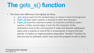 The gets_s() function
• The three main differences from fgets() are these:
1. gets_s() just reads from the standard input, so it doesn’t need a third argument.
2. If gets_s() does read a newline; it discards it rather than storing it.
3. If gets_s() reads the maximum number of characters and fails to read a
newline, it takes several steps. It sets the first character of the
destination array to the null character.It reads and discards subsequent
input until a newline or end-of-file is encountered. It returns the null
pointer. It invokes an implementation-dependent “handler” function (or
else one you’ve selected), which may cause the program to exit or abort.
C Programming Language
Mo’meN M. Ali
 