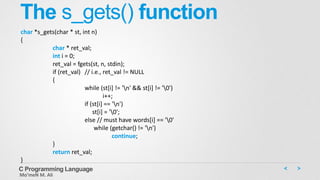 The s_gets() function
C Programming Language
Mo’meN M. Ali
char *s_gets(char * st, int n)
{
char * ret_val;
int i = 0;
ret_val = fgets(st, n, stdin);
if (ret_val) // i.e., ret_val != NULL
{
while (st[i] != 'n' && st[i] != '0')
i++;
if (st[i] == 'n')
st[i] = '0';
else // must have words[i] == '0'
while (getchar() != 'n')
continue;
}
return ret_val;
}
 