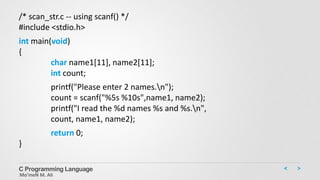C Programming Language
Mo’meN M. Ali
/* scan_str.c -- using scanf() */
#include <stdio.h>
int main(void)
{
char name1[11], name2[11];
int count;
printf("Please enter 2 names.n");
count = scanf("%5s %10s",name1, name2);
printf("I read the %d names %s and %s.n",
count, name1, name2);
return 0;
}
 