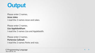 Output
Please enter 2 names.
Jesse Jukes
I read the 2 names Jesse and Jukes.
Please enter 2 names.
Liza Applebottham
I read the 2 names Liza and Applebotth.
Please enter 2 names.
Portensia Callowit
I read the 2 names Porte and nsia.
C Programming Language
Mo’meN M. Ali
 