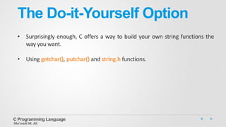 The Do-it-Yourself Option
• Surprisingly enough, C offers a way to build your own string functions the
way you want.
• Using getchar(), putchar() and string.h functions.
C Programming Language
Mo’meN M. Ali
 