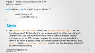 C Programming Language
Mo’meN M. Ali
/* put1.c -- prints a string without adding n */
#include <stdio.h>
void put1(const char *string) /* string not altered */
{
while (*string != '0')
putchar(*string++);
}
• use const char *string rather than const char string[] as the
formal argument? Technically, the two are equivalent, so either form will work.
One reason to use bracket notation is to remind the user that the function
processes an array. With strings, however, the actual argument can be the
name of an array, a quoted string, or a variable that has been declared as type
char *. Using const char *string reminds you that the actual argument
isn’t necessarily an array.
Note
 