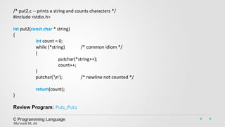 C Programming Language
Mo’meN M. Ali
/* put2.c -- prints a string and counts characters */
#include <stdio.h>
int put2(const char * string)
{
int count = 0;
while (*string) /* common idiom */
{
putchar(*string++);
count++;
}
putchar('n'); /* newline not counted */
return(count);
}
Review Program: Put1_Put2
 