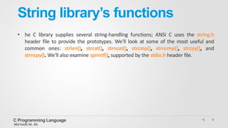 String library’s functions
• he C library supplies several string-handling functions; ANSI C uses the string.h
header file to provide the prototypes. We'll look at some of the most useful and
common ones: strlen(), strcat(), strncat(), strcmp(), strncmp(), strcpy(), and
strncpy(). We'll also examine sprintf(), supported by the stdio.h header file.
C Programming Language
Mo’meN M. Ali
 