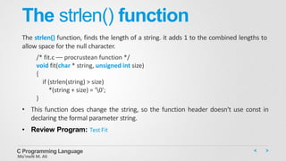 The strlen() function
The strlen() function, finds the length of a string. it adds 1 to the combined lengths to
allow space for the null character.
/* fit.c –– procrustean function */
void fit(char * string, unsigned int size)
{
if (strlen(string) > size)
*(string + size) = '0';
}
• This function does change the string, so the function header doesn't use const in
declaring the formal parameter string.
• Review Program: TestFit
C Programming Language
Mo’meN M. Ali
 