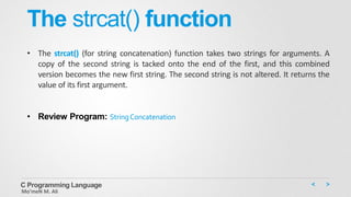The strcat() function
• The strcat() (for string concatenation) function takes two strings for arguments. A
copy of the second string is tacked onto the end of the first, and this combined
version becomes the new first string. The second string is not altered. It returns the
value of its first argument.
• Review Program: StringConcatenation
C Programming Language
Mo’meN M. Ali
 