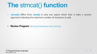 The strncat() function
• strncat() differs from strcat() in only one aspect which that, it takes a second
argument indicating the maximum number of characters to add.
• Review Program: StringConcatenation with checking
C Programming Language
Mo’meN M. Ali
 