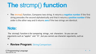 The strcmp() function
• The strcmp() function, Compares two string. It returns a negative number if the first
string precedes the second alphabetically and that it returns a positive number if the
order is the other way and it returns zero if the two strings are identical.
C Programming Language
Mo’meN M. Ali
Note:
The strcmp() function is for comparing strings , not characters . So you can use
arguments such as "apples" and "A" , but you cannot use character arguments, such as
'A‘.
• Review Program: String Comparison
 
