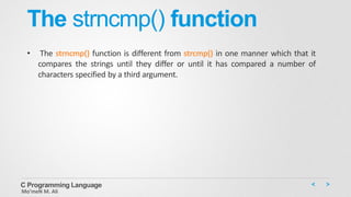 The strncmp() function
• The strncmp() function is different from strcmp() in one manner which that it
compares the strings until they differ or until it has compared a number of
characters specified by a third argument.
C Programming Language
Mo’meN M. Ali
 