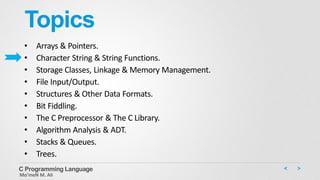 Topics
• Arrays & Pointers.
• Character String & String Functions.
• Storage Classes, Linkage & Memory Management.
• File Input/Output.
• Structures & Other Data Formats.
• Bit Fiddling.
• The C Preprocessor & The C Library.
• Algorithm Analysis & ADT.
• Stacks & Queues.
• Trees.
C Programming Language
Mo’meN M. Ali
 