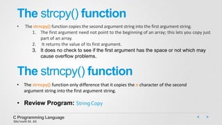 The strcpy() function
• The strncpy() function copies the second argument string into the first argument string.
1. The first argument need not point to the beginning of an array; this lets you copy just
part of an array.
2. It returns the value of its first argument.
3. It does no check to see if the first argument has the space or not which may
cause overflow problems.
C Programming Language
Mo’meN M. Ali
The strncpy() function
• The strncpy() function only difference that it copies the n character of the second
argument string into the first argument string.
• Review Program: String Copy
 