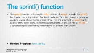 The sprintf() function
• The sprintf() function is declared in stdio.h instead of string.h. It works like printf(),
but it writes to a string instead of writing to a display. Therefore, it provides a way to
combine several elements into a single string. The first argument to sprintf() is the
address of the target string. The remaining arguments are the same as for printf()—
a conversion specification string followed by a list of items to be written
C Programming Language
Mo’meN M. Ali
• Review Program: form a string
 