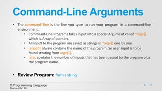 Command-Line Arguments
• The command line is the line you type to run your program in a command-line
environment.
• Command-Line Programs takes input into a special Argument called *argv[]
which is Array of pointers.
• All input to the program are saved as strings in *argv[] one by one.
• argv[0] always contains the name of the program. So user input is to be
found strating from argv[1].
• argc contains the number of inputs that has been passed to the program plus
the program name.
C Programming Language
Mo’meN M. Ali
• Review Program: form a string
 
