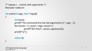 C Programming Language
Mo’meN M. Ali
/* repeat.c -- main() with arguments */
#include <stdio.h>
int main(int argc, char *argv[])
{
int count;
printf("The command line has %d arguments:n", argc - 1);
for (count = 1; count < argc; count++)
printf("%d: %sn", count, argv[count]);
printf("n");
return 0;
}
 