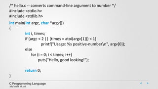 C Programming Language
Mo’meN M. Ali
/* hello.c -- converts command-line argument to number */
#include <stdio.h>
#include <stdlib.h>
int main(int argc, char *argv[])
{
int i, times;
if (argc < 2 || (times = atoi(argv[1])) < 1)
printf("Usage: %s positive-numbern", argv[0]);
else
for (i = 0; i < times; i++)
puts("Hello, good looking!");
return 0;
}
 
