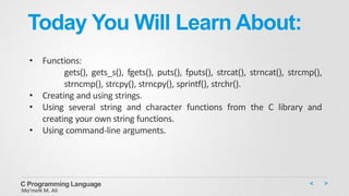 Today You Will Learn About:
• Functions:
gets(), gets_s(), fgets(), puts(), fputs(), strcat(), strncat(), strcmp(),
strncmp(), strcpy(), strncpy(), sprintf(), strchr().
• Creating and using strings.
• Using several string and character functions from the C library and
creating your own string functions.
• Using command-line arguments.
C Programming Language
Mo’meN M. Ali
 