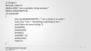 C Programming Language
Mo’meN M. Ali
// strings1.c
#include <stdio.h>
#define MSG "I am a symbolic string constant."
#define MAXLENGTH 81
int main(void)
{
char words[MAXLENGTH] = "I am a string in an array.";
const char * pt1 = "Something is pointing at me.";
puts("Here are some strings:");
puts(MSG);
puts(words);
puts(pt1);
words[8] = 'p';
puts(words);
return 0;
}
 