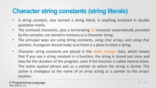 Character string constants (string literals)
• A string constant, also termed a string literal, is anything enclosed in double
quotation marks.
• The enclosed characters, plus a terminating 0 character automatically provided
by the compiler, are stored in memory as a character string.
• The principal ways are using string constants, using char arrays, and using char
pointers. A program should make sure there is a place to store a string.
• Character string constants are placed in the static storage class, which means
that if you use a string constant in a function, the string is stored just once and
lasts for the duration of the program, even if the function is called several times.
The entire quoted phrase acts as a pointer to where the string is stored. This
action is analogous to the name of an array acting as a pointer to the array’s
location.
C Programming Language
Mo’meN M. Ali
 