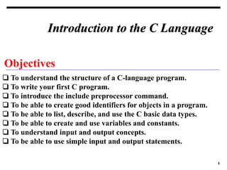 1
Objectives
❏ To understand the structure of a C-language program.
❏ To write your first C program.
❏ To introduce the include preprocessor command.
❏ To be able to create good identifiers for objects in a program.
❏ To be able to list, describe, and use the C basic data types.
❏ To be able to create and use variables and constants.
❏ To understand input and output concepts.
❏ To be able to use simple input and output statements.
Introduction to the C Language
 