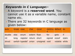 Keywords in C Language:- 
A keyword is a reserved word. You 
cannot use it as a variable name, constant 
name etc. 
There are 32 keywords in C language as 
given below: 
auto break case char const continu 
e 
default do 
double else enum extern float for goto if 
int long register return short signed sizeof static 
struct switch typedef union unsigned void volatile while 
 