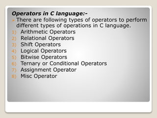 Operators in C language:- 
 There are following types of operators to perform 
different types of operations in C language. 
1) Arithmetic Operators 
2) Relational Operators 
3) Shift Operators 
4) Logical Operators 
5) Bitwise Operators 
6) Ternary or Conditional Operators 
7) Assignment Operator 
8) Misc Operator 
 