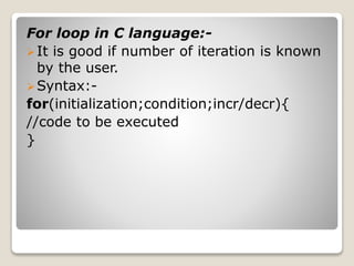 For loop in C language:- 
 It is good if number of iteration is known 
by the user. 
Syntax:- 
for(initialization;condition;incr/decr){ 
//code to be executed 
} 
 