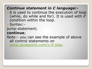 Continue statement in C language:- 
 it is used to continue the execution of loop 
(while, do while and for). It is used with if 
condition within the loop. 
Syntax:- 
jump-statement; 
continue; 
Note:- you can see the example of above 
all control statements on 
www.javatpoint.com/c-if else. 
 