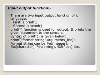 Input output function:- 
 There are two input output function of c 
language. 
1) First is printf() 
2) Second is scanf() 
 printf() function is used for output. It prints the 
given statement to the console. 
 Syntax of printf() is given below: 
 printf(“format string”,arguments_list); 
 Format string can be %d(integer), 
%c(character), %s(string), %f(float) etc. 
 