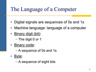 13
The Language of a Computer
• Digital signals are sequences of 0s and 1s
• Machine language: language of a computer
• Binary digit (bit):
− The digit 0 or 1
• Binary code:
− A sequence of 0s and 1s
• Byte:
− A sequence of eight bits
 
