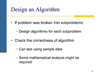 29
Design an Algorithm
• If problem was broken into subproblems
− Design algorithms for each subproblem
• Check the correctness of algorithm
− Can test using sample data
− Some mathematical analysis might be
required
 