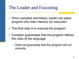 32
The Loader and Executing
• Once compiled and linked, loader can place
program into main memory for execution
• The final step is to execute the program
• Compiler guarantees that the program follows
the rules of the language
− Does not guarantee that the program will run
correctly
 