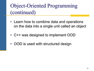 47
Object-Oriented Programming
(continued)
• Learn how to combine data and operations
on the data into a single unit called an object
• C++ was designed to implement OOD
• OOD is used with structured design
 