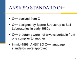 48
ANSI/ISO STANDARD C++
• C++ evolved from C
• C++ designed by Bjarne Stroustrup at Bell
Laboratories in early 1980s
• C++ programs were not always portable from
one compiler to another
• In mid-1998, ANSI/ISO C++ language
standards were approved
 