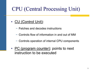5
CPU (Central Processing Unit)
• CU (Control Unit):
− Fetches and decodes instructions
− Controls flow of information in and out of MM
− Controls operation of internal CPU components
• PC (program counter): points to next
instruction to be executed
 