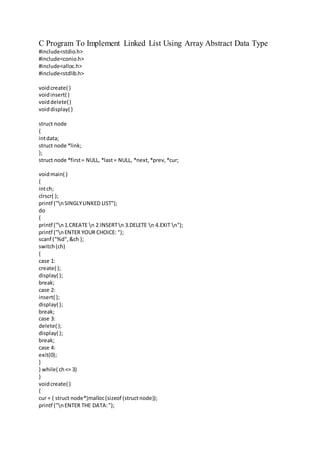 C Program To Implement Linked List Using Array Abstract Data Type
#include<stdio.h>
#include<conio.h>
#include<alloc.h>
#include<stdlib.h>
voidcreate( )
voidinsert( )
voiddelete()
voiddisplay( )
struct node
{
intdata;
struct node *link;
};
struct node *first= NULL, *last= NULL, *next,*prev,*cur;
voidmain( )
{
intch;
clrscr( );
printf ("nSINGLYLINKED LIST");
do
{
printf ("n1.CREATE n 2.INSERTn 3.DELETE n 4.EXIT n");
printf ("nENTER YOUR CHOICE: ");
scanf ("%d",&ch );
switch(ch)
{
case 1:
create( );
display( );
break;
case 2:
insert( );
display( );
break;
case 3:
delete( );
display( );
break;
case 4:
exit(0);
}
} while( ch<= 3)
}
voidcreate( )
{
cur = ( struct node*)malloc(sizeof (structnode));
printf ("nENTER THE DATA:");
 