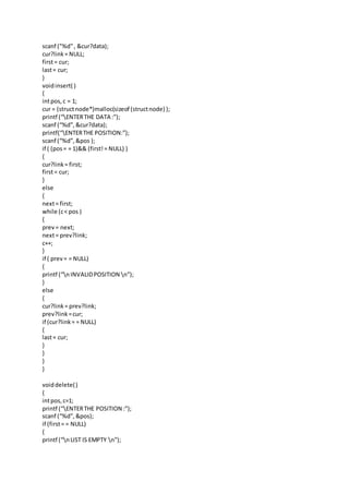 scanf ("%d", &cur?data);
cur?link= NULL;
first= cur;
last= cur;
}
voidinsert( )
{
intpos,c = 1;
cur = (structnode*)malloc(sizeof (structnode) );
printf (“ENTERTHE DATA :”);
scanf (“%d”,&cur?data);
printf(“ENTERTHE POSITION:”);
scanf (“%d”,&pos );
if ( (pos= = 1)&& (first!= NULL) )
{
cur?link= first;
first= cur;
}
else
{
next= first;
while (c< pos )
{
prev= next;
next= prev?link;
c++;
}
if ( prev= = NULL)
{
printf (“nINVALIDPOSITION n”);
}
else
{
cur?link= prev?link;
prev?link =cur;
if (cur?link= = NULL)
{
last= cur;
}
}
}
}
voiddelete()
{
intpos,c=1;
printf (“ENTERTHE POSITION :”);
scanf (“%d”,&pos);
if (first= = NULL)
{
printf (“nLIST IS EMPTY n”);
 
