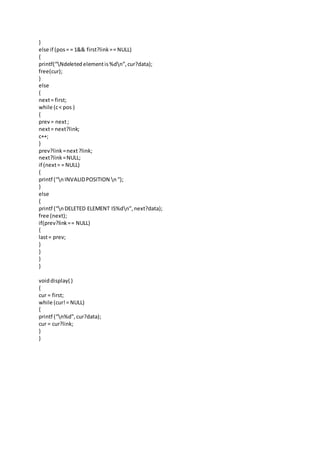 }
else if (pos= = 1&& first?link== NULL)
{
printf(“Ndeletedelementis%dn”,cur?data);
free(cur);
}
else
{
next= first;
while (c< pos )
{
prev= next;
next= next?link;
c++;
}
prev?link =next?link;
next?link=NULL;
if (next= = NULL)
{
printf (“nINVALIDPOSITION n“);
}
else
{
printf (“nDELETED ELEMENT IS%dn”,next?data);
free (next);
if(prev?link== NULL)
{
last= prev;
}
}
}
}
voiddisplay( )
{
cur = first;
while (cur!= NULL)
{
printf (“n%d”,cur?data);
cur = cur?link;
}
}
 