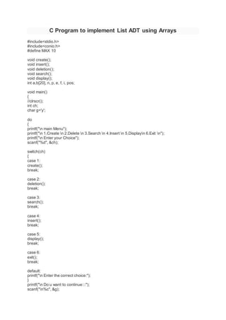 C Program to implement List ADT using Arrays
#include<stdio.h>
#include<conio.h>
#define MAX 10
void create();
void insert();
void deletion();
void search();
void display();
int a,b[20], n, p, e, f, i, pos;
void main()
{
//clrscr();
int ch;
char g='y';
do
{
printf("n main Menu");
printf("n 1.Create n 2.Delete n 3.Search n 4.Insert n 5.Displayn 6.Exit n");
printf("n Enter your Choice");
scanf("%d", &ch);
switch(ch)
{
case 1:
create();
break;
case 2:
deletion();
break;
case 3:
search();
break;
case 4:
insert();
break;
case 5:
display();
break;
case 6:
exit();
break;
default:
printf("n Enter the correct choice:");
}
printf("n Do u want to continue:::");
scanf("n%c", &g);
 