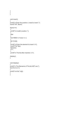 }
}
}
void insert()
{
printf("n Enter the position u need to insert::");
scanf("%d", &pos);
if(pos>=n)
{
printf("n invalid Location::");
}
else
{
for(i=MAX-1;i>=pos-1;i--)
{
b[i+1]=b[i];
}
printf("n Enter the element to insert::n");
scanf("%d",&p);
b[pos]=p;
n++;
}
printf("n The list after insertion::n");
display();
}
void display()
{
printf("n The Elements of The list ADT are:");
for(i=0;i<n;i++)
{
printf("nn%d", b[i]);
}
}
 