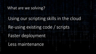 What are we solving?
Using our scripting skills in the cloud
Re-using existing code / scripts
Faster deployment
Less maintenance
 
