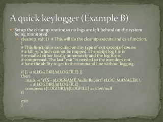  Setup the cleanup routine so no logs are left behind on the system
  being monitored
    cleanup_exit () # This will do the cleanup execute and exit function.
     {
     # This function is executed on any type of exit except of course
     # a kill -9, which cannot be trapped. The script log file is
     # e-mailed either locally or remotely and the log file is
     # compressed. The last "exit" is needed so the user does not
     # have the ability to get to the command line without logging.
     if [[ -s ${LOGDIR}/${LOGFILE} ]]
     then
        mailx -s "$TS - $LOGNAME Audit Report" $LOG_MANAGER 
            < ${LOGDIR}/${LOGFILE}
        compress ${LOGDIR}/${LOGFILE} 2>/dev/null
     fi
     exit
     }
 