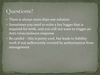  There is always more than one solution
 Sometimes you need to write a key logger that is
  required for work, and you will not want to trigger an
  Anti-virus/malware response
 Be careful – this is pretty cool, but leads to liability
  work if not suffencently covered by authorization from
  management
 