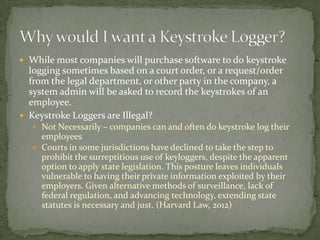  While most companies will purchase software to do keystroke
  logging sometimes based on a court order, or a request/order
  from the legal department, or other party in the company, a
  system admin will be asked to record the keystrokes of an
  employee.
 Keystroke Loggers are Illegal?
    Not Necessarily – companies can and often do keystroke log their
     employees
    Courts in some jurisdictions have declined to take the step to
     prohibit the surreptitious use of keyloggers, despite the apparent
     option to apply state legislation. This posture leaves individuals
     vulnerable to having their private information exploited by their
     employers. Given alternative methods of surveillance, lack of
     federal regulation, and advancing technology, extending state
     statutes is necessary and just. (Harvard Law, 2012)
 