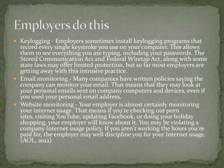  Keylogging - Employers sometimes install keylogging programs that
  record every single keystroke you use on your computer. This allows
  them to see everything you are typing, including your passwords. The
  Stored Communication Act and Federal Wiretap Act, along with some
  state laws may offer limited protection, but so far most employers are
  getting away with this intrusive practice.
 Email monitoring - Many companies have written policies saying the
  company can monitor your email. That means that they may look at
  your personal emails sent on company computers and devices, even if
  you used your personal email address.
 Website monitoring - Your employer is almost certainly monitoring
  your internet usage. That means if you're checking out porn
  sites, visiting YouTube, updating Facebook, or doing your holiday
  shopping, your employer will know about it. You may be violating a
  company Internet usage policy. If you aren't working the hours you're
  paid for, the employer may well discipline you for your Internet usage.
  (AOL, 2012)
 