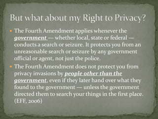  The Fourth Amendment applies whenever the
  government — whether local, state or federal —
  conducts a search or seizure. It protects you from an
  unreasonable search or seizure by any government
  official or agent, not just the police.
 The Fourth Amendment does not protect you from
  privacy invasions by people other than the
  government, even if they later hand over what they
  found to the government — unless the government
  directed them to search your things in the first place.
  (EFF, 2006)
 