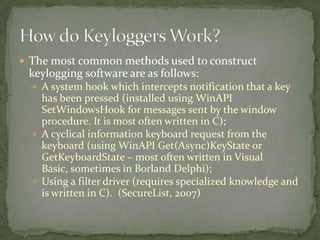  The most common methods used to construct
 keylogging software are as follows:
   A system hook which intercepts notification that a key
    has been pressed (installed using WinAPI
    SetWindowsHook for messages sent by the window
    procedure. It is most often written in C);
   A cyclical information keyboard request from the
    keyboard (using WinAPI Get(Async)KeyState or
    GetKeyboardState – most often written in Visual
    Basic, sometimes in Borland Delphi);
   Using a filter driver (requires specialized knowledge and
    is written in C). (SecureList, 2007)
 