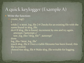  Write the function:
   create_log()
    {
    while [ -e $test_log_file ] # Checks for an existing file with the
    name found in $log_file.
    do # If $log_file is found, increment by one and try again.
       attempt="$attempt+1"
       test_log_file="$log_file""_$attempt"
    done
    log_file="$test_log_file"
    touch $log_file # Once a viable filename has been found, this
    file is created.
    chmod 600 $log_file # Make $log_file writable for logging.
    }
 